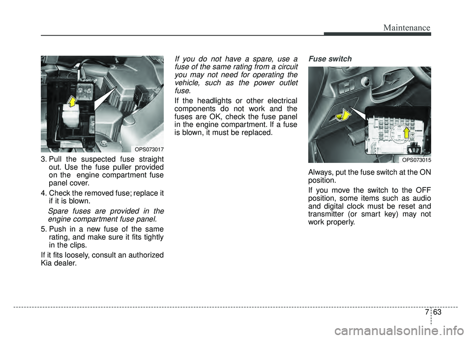 KIA SOUL 2015  Owners Manual 763
Maintenance
3. Pull the suspected fuse straightout. Use the fuse puller provided
on the  engine compartment fuse
panel cover.
4. Check the removed fuse; replace it if it is blown.
Spare fuses are 