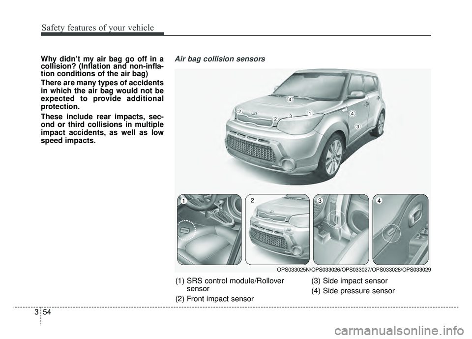 KIA SOUL 2015 Manual PDF Safety features of your vehicle
54
3
Why didn’t my air bag go off in a
collision? (Inflation and non-infla-
tion conditions of the air bag)
There are many types of accidents
in which the air bag wou KIA SOUL 2015 Manual PDF Safety features of your vehicle
54
3
Why didn’t my air bag go off in a
collision? (Inflation and non-infla-
tion conditions of the air bag)
There are many types of accidents
in which the air bag wou