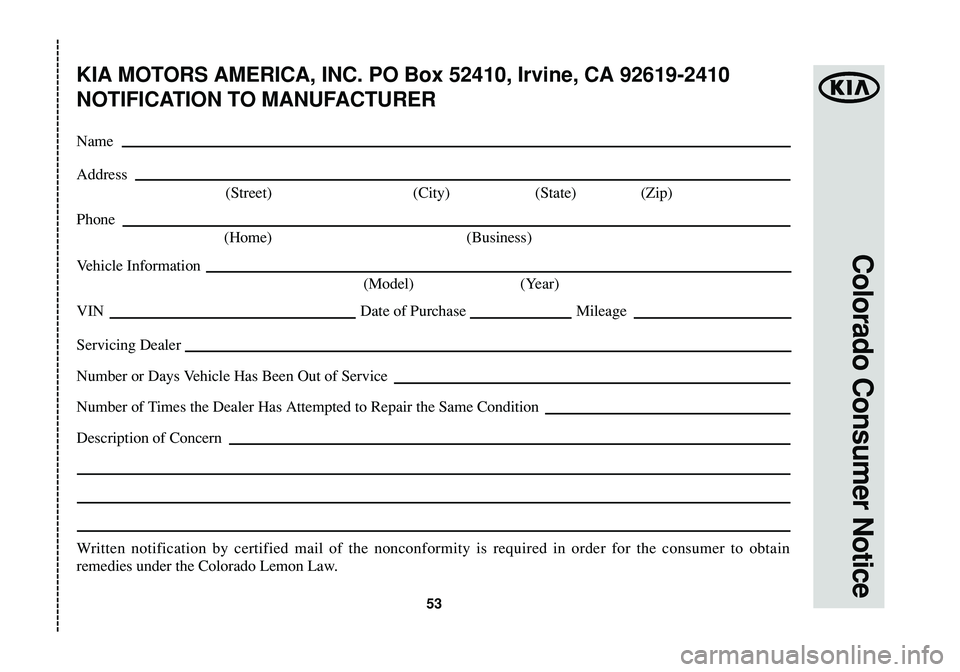 KIA SOUL 2015 Warranty and Consumer Information Guide Colorado Consumer Notice
53
KIA MOTORS AMERICA, INC. PO Box 52410, Irvine, CA 92619-2410
NOTIFICATION TO MANUFACTURER
Name
Address
(Street) (City) (State) (Zip)
Phone
(Home) (Business)
Vehicle Informa KIA SOUL 2015 Warranty and Consumer Information Guide Colorado Consumer Notice
53
KIA MOTORS AMERICA, INC. PO Box 52410, Irvine, CA 92619-2410
NOTIFICATION TO MANUFACTURER
Name
Address
(Street) (City) (State) (Zip)
Phone
(Home) (Business)
Vehicle Informa