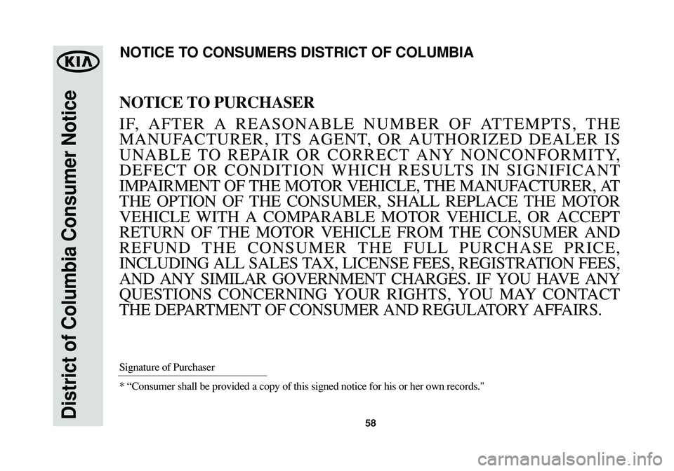 KIA SOUL 2015 Warranty and Consumer Information Guide 58District of Columbia Consumer Notice
NOTICE TO PURCHASER
IF, AFTER A REASONABLE NUMBER OF ATTEMPTS, THE
MANUFACTURER, ITS AGENT, OR AUTHORIZED DEALER IS
UNABLE TO REPAIR OR CORRECT ANY NONCONFORMITY KIA SOUL 2015 Warranty and Consumer Information Guide 58District of Columbia Consumer Notice
NOTICE TO PURCHASER
IF, AFTER A REASONABLE NUMBER OF ATTEMPTS, THE
MANUFACTURER, ITS AGENT, OR AUTHORIZED DEALER IS
UNABLE TO REPAIR OR CORRECT ANY NONCONFORMITY