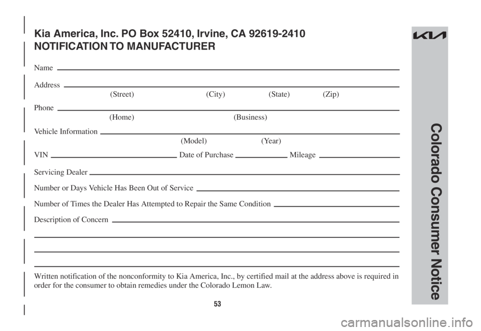 KIA SORENTO PHEV 2022 Warranty and Consumer Information Guide 53
Colorado Consumer Notice
Kia America, Inc. PO Box 52410, Irvine, CA 92619-2410
NOTIFICATION TO MANUFACTURER
Name
Address
(Street) (City) (State) (Zip)
Phone
(Home) (Business)
Vehicle Informati KIA SORENTO PHEV 2022 Warranty and Consumer Information Guide 53
Colorado Consumer Notice
Kia America, Inc. PO Box 52410, Irvine, CA 92619-2410
NOTIFICATION TO MANUFACTURER
Name
Address
(Street) (City) (State) (Zip)
Phone
(Home) (Business)
Vehicle Informati