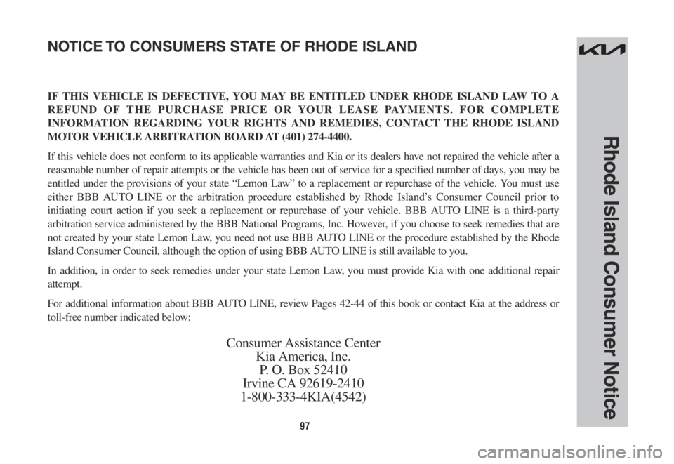 KIA SORENTO PHEV 2022 Warranty and Consumer Information Guide 97
Rhode Island Consumer Notice
IF THIS VEHICLE IS DEFECTIVE, YOU MAY BE ENTITLED UNDER RHODE ISLAND LAW TO A
REFUND OF THE PURCHASE PRICE OR YOUR LEASE PAYMENTS. FOR COMPLETE
INFORMATION REGARDING KIA SORENTO PHEV 2022 Warranty and Consumer Information Guide 97
Rhode Island Consumer Notice
IF THIS VEHICLE IS DEFECTIVE, YOU MAY BE ENTITLED UNDER RHODE ISLAND LAW TO A
REFUND OF THE PURCHASE PRICE OR YOUR LEASE PAYMENTS. FOR COMPLETE
INFORMATION REGARDING