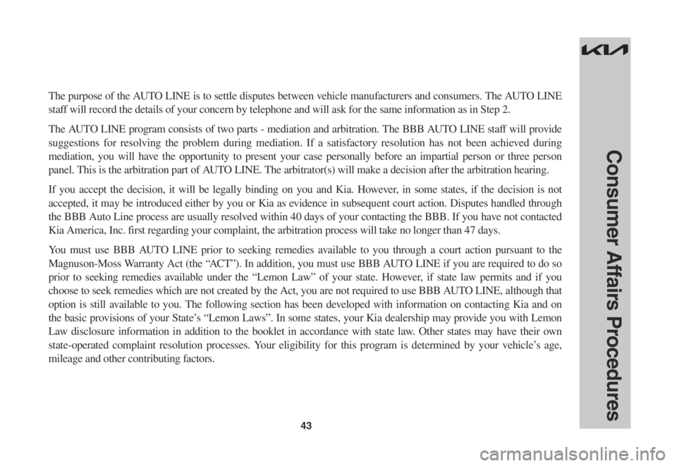 KIA SORENTO 2023 Warranty and Consumer Information Guide 43
Consumer Affairs Procedures
The purpose of the AUTO LINE is to settle disputes between vehicle manufacturers and consumers. The AUTO LINE
staff will record the details of your concern by telephone KIA SORENTO 2023 Warranty and Consumer Information Guide 43
Consumer Affairs Procedures
The purpose of the AUTO LINE is to settle disputes between vehicle manufacturers and consumers. The AUTO LINE
staff will record the details of your concern by telephone