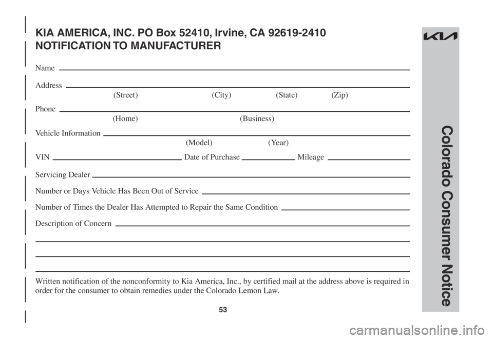 KIA SORENTO 2023 Warranty and Consumer Information Guide 53
Colorado Consumer Notice
KIA AMERICA, INC. PO Box 52410, Irvine, CA 92619-2410
NOTIFICATION TO MANUFACTURER
Name
Address
(Street) (City) (State) (Zip)
Phone
(Home) (Business)
Vehicle Informati KIA SORENTO 2023 Warranty and Consumer Information Guide 53
Colorado Consumer Notice
KIA AMERICA, INC. PO Box 52410, Irvine, CA 92619-2410
NOTIFICATION TO MANUFACTURER
Name
Address
(Street) (City) (State) (Zip)
Phone
(Home) (Business)
Vehicle Informati
