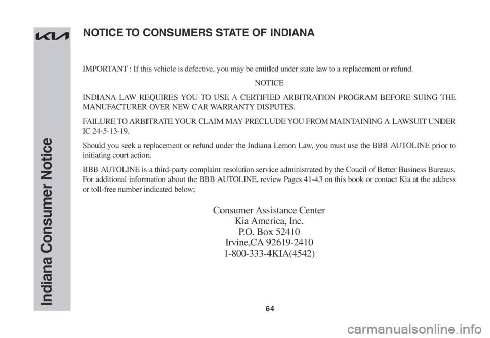 KIA SORENTO 2023 Warranty and Consumer Information Guide 64Indiana Consumer Notice
IMPORTANT : If this vehicle is defective, you may be entitled under state law to a replacement or refund.
NOTICE
INDIANA LAW REQUIRES YOU TO USE A CERTIFIED ARBITRATION PROGR KIA SORENTO 2023 Warranty and Consumer Information Guide 64Indiana Consumer Notice
IMPORTANT : If this vehicle is defective, you may be entitled under state law to a replacement or refund.
NOTICE
INDIANA LAW REQUIRES YOU TO USE A CERTIFIED ARBITRATION PROGR
