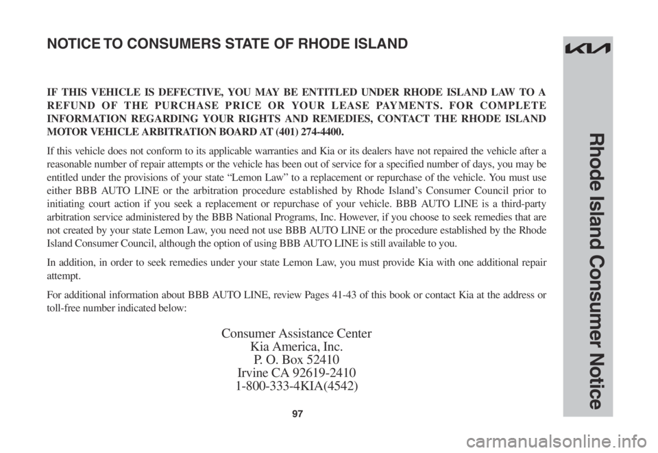 KIA SORENTO 2023 Warranty and Consumer Information Guide 97
Rhode Island Consumer Notice
IF THIS VEHICLE IS DEFECTIVE, YOU MAY BE ENTITLED UNDER RHODE ISLAND LAW TO A
REFUND OF THE PURCHASE PRICE OR YOUR LEASE PAYMENTS. FOR COMPLETE
INFORMATION REGARDING KIA SORENTO 2023 Warranty and Consumer Information Guide 97
Rhode Island Consumer Notice
IF THIS VEHICLE IS DEFECTIVE, YOU MAY BE ENTITLED UNDER RHODE ISLAND LAW TO A
REFUND OF THE PURCHASE PRICE OR YOUR LEASE PAYMENTS. FOR COMPLETE
INFORMATION REGARDING