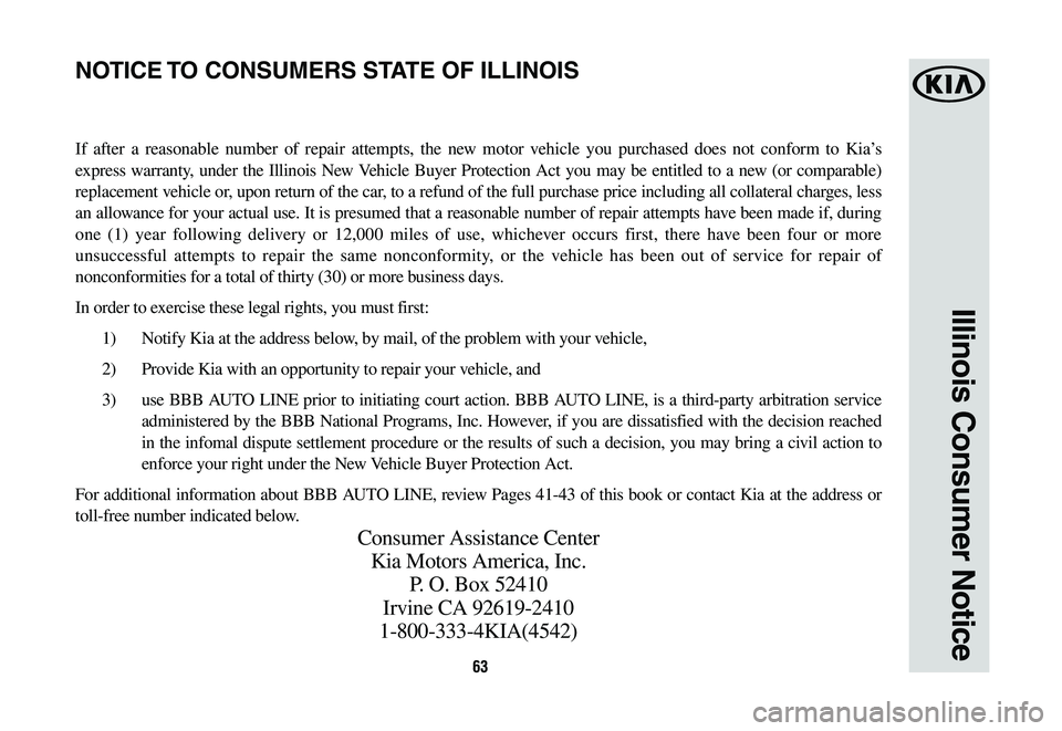 KIA SORENTO 2019 Warranty and Consumer Information Guide 63
Illinois Consumer Notice
If after a reasonable number of repair attempts, the new motor vehicle you purchased does not conform to Kia’s
express warranty, under the Illinois New Vehicle Buyer Pro KIA SORENTO 2019 Warranty and Consumer Information Guide 63
Illinois Consumer Notice
If after a reasonable number of repair attempts, the new motor vehicle you purchased does not conform to Kia’s
express warranty, under the Illinois New Vehicle Buyer Pro