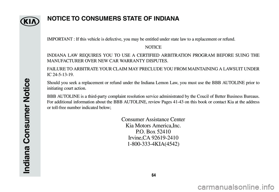KIA SORENTO 2019 Warranty and Consumer Information Guide 64Indiana Consumer Notice
IMPORTANT : If this vehicle is defective, you may be entitled under state law to a replacement or refund.
NOTICE
INDIANA LAW REQUIRES YOU TO USE A CERTIFIED ARBITRATION PROGR KIA SORENTO 2019 Warranty and Consumer Information Guide 64Indiana Consumer Notice
IMPORTANT : If this vehicle is defective, you may be entitled under state law to a replacement or refund.
NOTICE
INDIANA LAW REQUIRES YOU TO USE A CERTIFIED ARBITRATION PROGR
