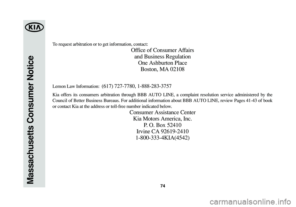 KIA SORENTO 2014 Warranty and Consumer Information Guide 74Massachusetts Consumer Notice
To request arbitration or to get information, contact:
Office of Consumer Affairs
and Business Regulation
One Ashburton Place
Boston, MA 02108
Lemon Law Information: ( KIA SORENTO 2014 Warranty and Consumer Information Guide 74Massachusetts Consumer Notice
To request arbitration or to get information, contact:
Office of Consumer Affairs
and Business Regulation
One Ashburton Place
Boston, MA 02108
Lemon Law Information: (
