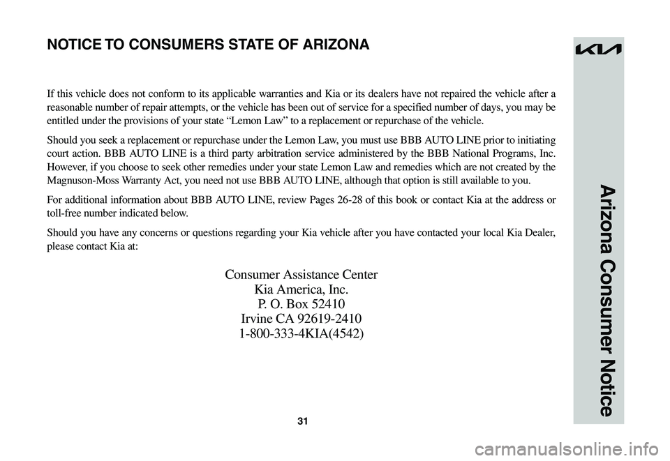 KIA NIRO EV 2023 Warranty and Consumer Information Guide 31
Arizona Consumer Notice
If this vehicle does not conform to its applicable warranties and Kia or its dealers have not repaired the vehicle after a
reasonable number of repair attempts, or the vehi KIA NIRO EV 2023 Warranty and Consumer Information Guide 31
Arizona Consumer Notice
If this vehicle does not conform to its applicable warranties and Kia or its dealers have not repaired the vehicle after a
reasonable number of repair attempts, or the vehi