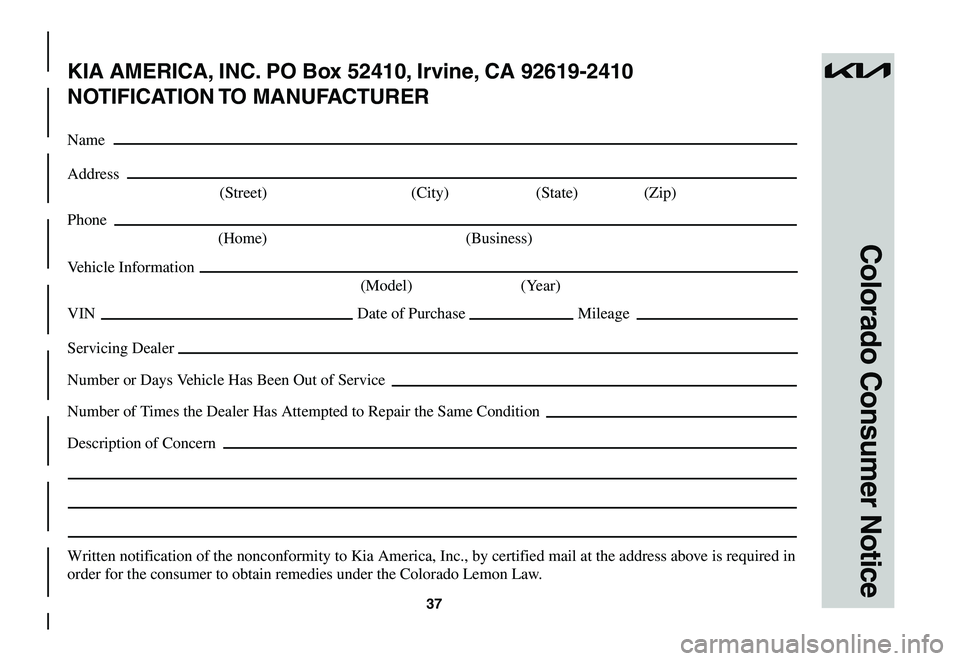 KIA NIRO EV 2023 Warranty and Consumer Information Guide 37
Colorado Consumer Notice
KIA AMERICA, INC. PO Box 52410, Irvine, CA 92619-2410
NOTIFICATION TO MANUFACTURER
Name
Address
(Street) (City) (State) (Zip)
Phone
(Home) (Business)
Vehicle Informat KIA NIRO EV 2023 Warranty and Consumer Information Guide 37
Colorado Consumer Notice
KIA AMERICA, INC. PO Box 52410, Irvine, CA 92619-2410
NOTIFICATION TO MANUFACTURER
Name
Address
(Street) (City) (State) (Zip)
Phone
(Home) (Business)
Vehicle Informat