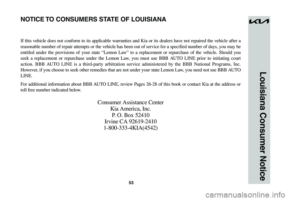 KIA NIRO EV 2023 Warranty and Consumer Information Guide 53
Louisiana Consumer Notice
If this vehicle does not conform to its applicable warranties and Kia or its dealers have not repaired the vehicle after a
reasonable number of repair attempts or the veh KIA NIRO EV 2023 Warranty and Consumer Information Guide 53
Louisiana Consumer Notice
If this vehicle does not conform to its applicable warranties and Kia or its dealers have not repaired the vehicle after a
reasonable number of repair attempts or the veh