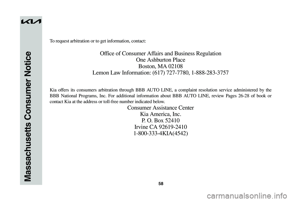 KIA NIRO EV 2023 Warranty and Consumer Information Guide 58Massachusetts Consumer Notice
To request arbitration or to get information, contact:
Office of Consumer Affairs and Business Regulation
One Ashburton Place
Boston, MA 02108
Lemon Law Information: (6 KIA NIRO EV 2023 Warranty and Consumer Information Guide 58Massachusetts Consumer Notice
To request arbitration or to get information, contact:
Office of Consumer Affairs and Business Regulation
One Ashburton Place
Boston, MA 02108
Lemon Law Information: (6