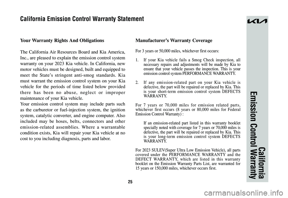 KIA NIRO 2023 Warranty and Consumer Information Guide 25
California
Emission Control Warranty
Your Warranty Rights And Obligations
The California Air Resources Board and Kia America,
Inc., are pleased to explain the emission control system
warranty on KIA NIRO 2023 Warranty and Consumer Information Guide 25
California
Emission Control Warranty
Your Warranty Rights And Obligations
The California Air Resources Board and Kia America,
Inc., are pleased to explain the emission control system
warranty on