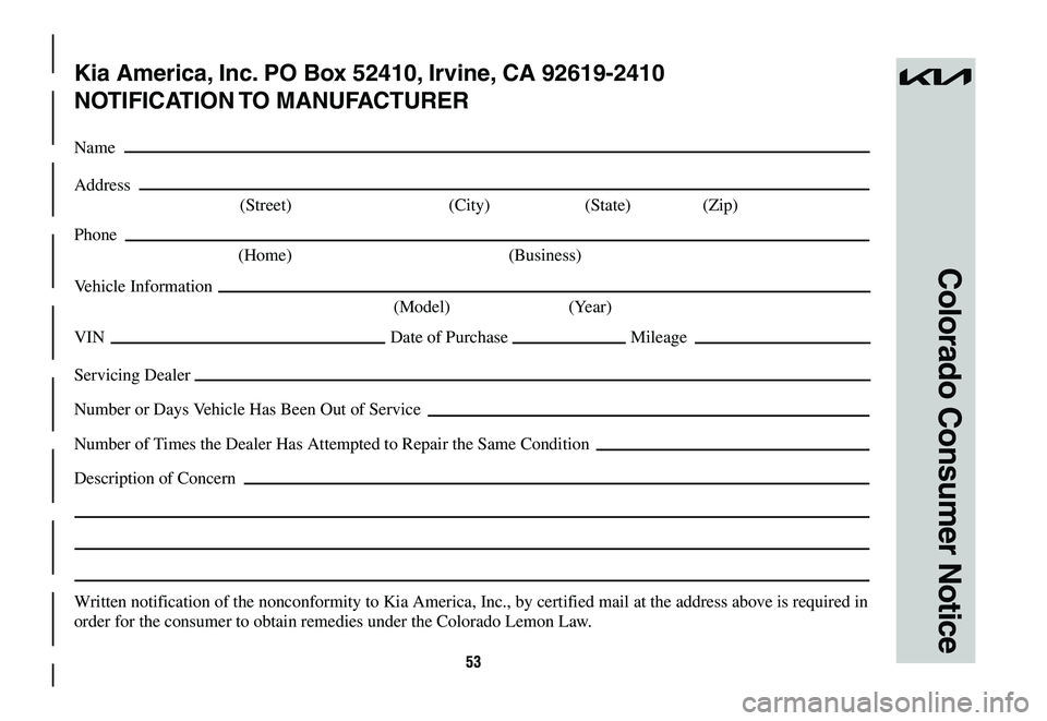 KIA NIRO 2023 Warranty and Consumer Information Guide 53
Colorado Consumer Notice
Kia America, Inc. PO Box 52410, Irvine, CA 92619-2410
NOTIFICATION TO MANUFACTURER
Name
Address
(Street) (City) (State) (Zip)
Phone
(Home) (Business)
Vehicle Informati KIA NIRO 2023 Warranty and Consumer Information Guide 53
Colorado Consumer Notice
Kia America, Inc. PO Box 52410, Irvine, CA 92619-2410
NOTIFICATION TO MANUFACTURER
Name
Address
(Street) (City) (State) (Zip)
Phone
(Home) (Business)
Vehicle Informati