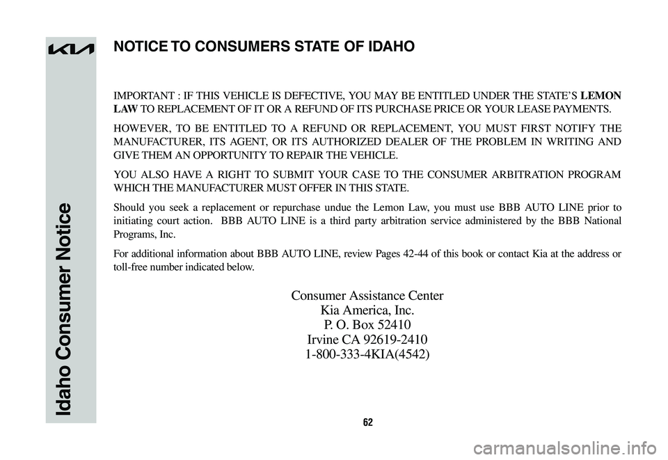 KIA NIRO 2023 Warranty and Consumer Information Guide 62Idaho Consumer Notice
IMPORTANT : IF THIS VEHICLE IS DEFECTIVE, YOU MAY BE ENTITLED UNDER THE STATE’S LEMON
L AW TO REPLACEMENT OF IT OR A REFUND OF ITS PURCHASE PRICE OR YOUR LEASE PAYMENTS.
HOW KIA NIRO 2023 Warranty and Consumer Information Guide 62Idaho Consumer Notice
IMPORTANT : IF THIS VEHICLE IS DEFECTIVE, YOU MAY BE ENTITLED UNDER THE STATE’S LEMON
L AW TO REPLACEMENT OF IT OR A REFUND OF ITS PURCHASE PRICE OR YOUR LEASE PAYMENTS.
HOW
