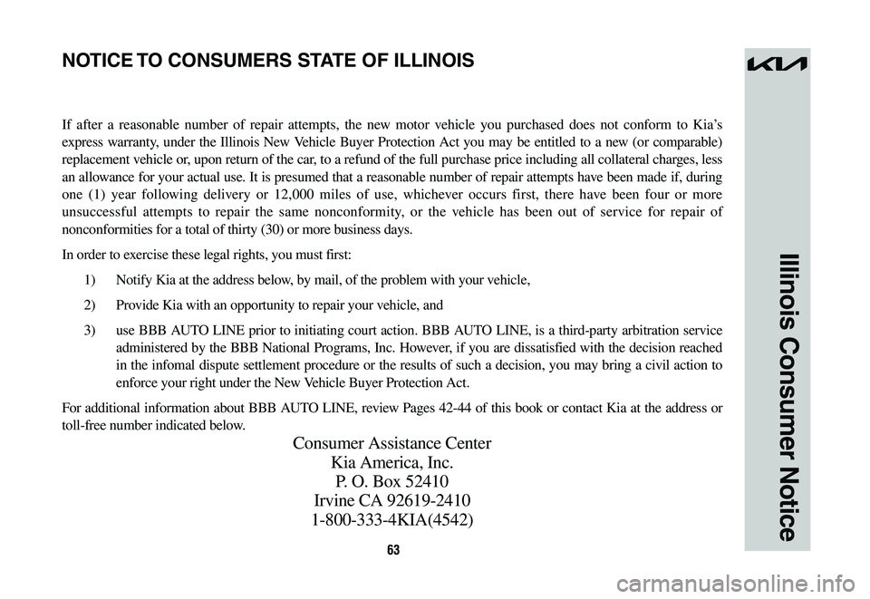 KIA NIRO 2023 Warranty and Consumer Information Guide 63
Illinois Consumer Notice
If after a reasonable number of repair attempts, the new motor vehicle you purchased does not conform to Kia’s
express warranty, under the Illinois New Vehicle Buyer Pro KIA NIRO 2023 Warranty and Consumer Information Guide 63
Illinois Consumer Notice
If after a reasonable number of repair attempts, the new motor vehicle you purchased does not conform to Kia’s
express warranty, under the Illinois New Vehicle Buyer Pro