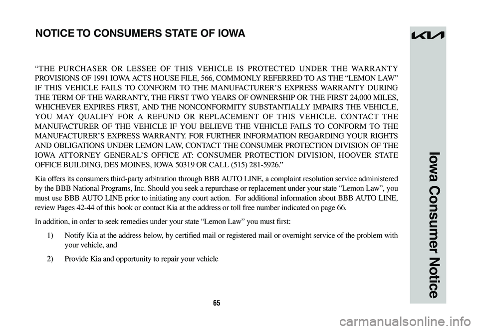 KIA NIRO 2023 Warranty and Consumer Information Guide 65
Iowa Consumer Notice
“THE PURCHASER OR LESSEE OF THIS VEHICLE IS PROTECTED UNDER THE WARRANTY
PROVISIONS OF 1991 IOWA ACTS HOUSE FILE, 566, COMMONLY REFERRED TO AS THE “LEMON LAW”
IF THIS V KIA NIRO 2023 Warranty and Consumer Information Guide 65
Iowa Consumer Notice
“THE PURCHASER OR LESSEE OF THIS VEHICLE IS PROTECTED UNDER THE WARRANTY
PROVISIONS OF 1991 IOWA ACTS HOUSE FILE, 566, COMMONLY REFERRED TO AS THE “LEMON LAW”
IF THIS V