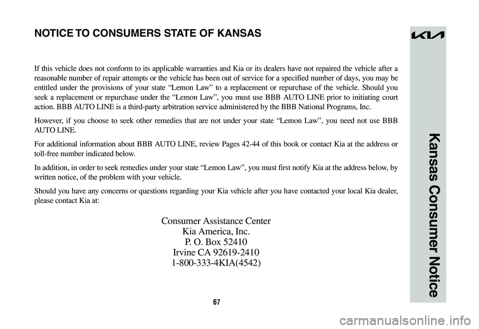 KIA NIRO 2023 Warranty and Consumer Information Guide 67
Kansas Consumer Notice
If this vehicle does not conform to its applicable warranties and Kia or its dealers have not repaired the vehicle after a
reasonable number of repair attempts or the vehicl KIA NIRO 2023 Warranty and Consumer Information Guide 67
Kansas Consumer Notice
If this vehicle does not conform to its applicable warranties and Kia or its dealers have not repaired the vehicle after a
reasonable number of repair attempts or the vehicl