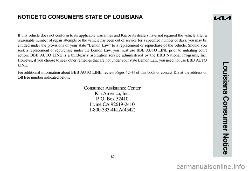 KIA NIRO 2023 Warranty and Consumer Information Guide 69
Louisiana Consumer Notice
If this vehicle does not conform to its applicable warranties and Kia or its dealers have not repaired the vehicle after a
reasonable number of repair attempts or the veh KIA NIRO 2023 Warranty and Consumer Information Guide 69
Louisiana Consumer Notice
If this vehicle does not conform to its applicable warranties and Kia or its dealers have not repaired the vehicle after a
reasonable number of repair attempts or the veh