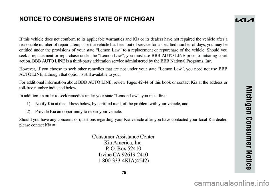 KIA NIRO 2023 Warranty and Consumer Information Guide 75
Michigan Consumer Notice
If this vehicle does not conform to its applicable warranties and Kia or its dealers have not repaired the vehicle after a
reasonable number of repair attempts or the vehi KIA NIRO 2023 Warranty and Consumer Information Guide 75
Michigan Consumer Notice
If this vehicle does not conform to its applicable warranties and Kia or its dealers have not repaired the vehicle after a
reasonable number of repair attempts or the vehi