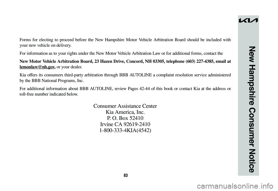 KIA NIRO 2023 Warranty and Consumer Information Guide 83
New Hampshire Consumer Notice
Forms for electing to proceed before the New Hampshire Motor Vehicle Arbitration Board should be included with
your new vehicle on delivery.
For information as to you KIA NIRO 2023 Warranty and Consumer Information Guide 83
New Hampshire Consumer Notice
Forms for electing to proceed before the New Hampshire Motor Vehicle Arbitration Board should be included with
your new vehicle on delivery.
For information as to you