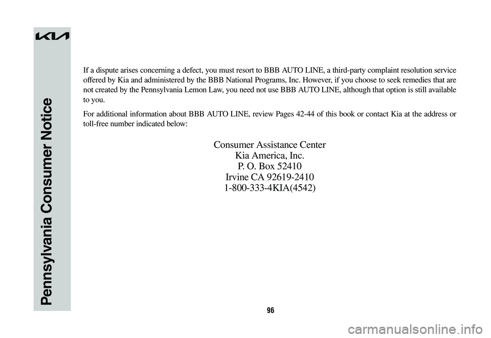 KIA NIRO 2023 Warranty and Consumer Information Guide 96Pennsylvania Consumer Notice
If a dispute arises concerning a defect, you must resort to BBB AUTO LINE, a third-party complaint resolution service
offered by Kia and administered by the BBB Nationa KIA NIRO 2023 Warranty and Consumer Information Guide 96Pennsylvania Consumer Notice
If a dispute arises concerning a defect, you must resort to BBB AUTO LINE, a third-party complaint resolution service
offered by Kia and administered by the BBB Nationa