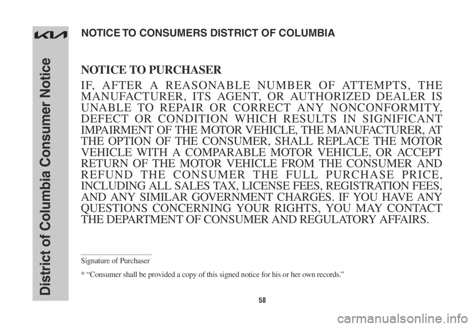 KIA NIRO 2022 Warranty and Consumer Information Guide 58District of Columbia Consumer Notice
NOTICE TO PURCHASER
IF, AFTER A REASONABLE NUMBER OF ATTEMPTS, THE
MANUFACTURER, ITS AGENT, OR AUTHORIZED DEALER IS
UNABLE TO REPAIR OR CORRECT ANY NONCONFORMI KIA NIRO 2022 Warranty and Consumer Information Guide 58District of Columbia Consumer Notice
NOTICE TO PURCHASER
IF, AFTER A REASONABLE NUMBER OF ATTEMPTS, THE
MANUFACTURER, ITS AGENT, OR AUTHORIZED DEALER IS
UNABLE TO REPAIR OR CORRECT ANY NONCONFORMI