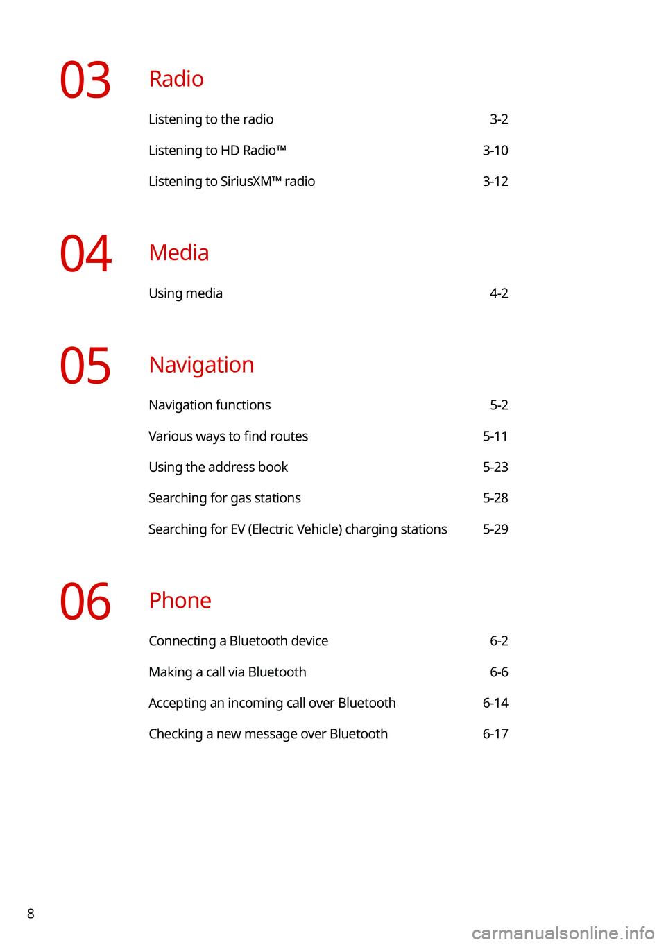 KIA NIRO 2021 Navigation System Quick Reference Guide 8
03 Radio
Listening to the radio 3-2
Listening to HD Radio™ 3-10
Listening to SiriusXM™ radio 3-12
04 Media
Using media 4-2
05 Navigation
Navigation functions 5-2
Various ways to find routes 5 KIA NIRO 2021 Navigation System Quick Reference Guide 8
03 Radio
Listening to the radio 3-2
Listening to HD Radio™ 3-10
Listening to SiriusXM™ radio 3-12
04 Media
Using media 4-2
05 Navigation
Navigation functions 5-2
Various ways to find routes 5