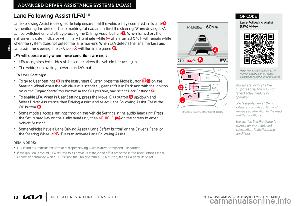 KIA K5 2022 Features and Functions Guide ADAS
†LEGAL DISCL AIMERS ON BACK INSIDE COVER | *IF EQUIPPED
ADVANCED DRIVER ASSISTANCE SYSTEMS (ADAS)
18K5 FEATURES & FUNCTIONS GUIDE
Lane Following Assist (LFA)†6
Lane Following Assist is d KIA K5 2022 Features and Functions Guide ADAS
†LEGAL DISCL AIMERS ON BACK INSIDE COVER | *IF EQUIPPED
ADVANCED DRIVER ASSISTANCE SYSTEMS (ADAS)
18K5 FEATURES & FUNCTIONS GUIDE
Lane Following Assist (LFA)†6
Lane Following Assist is d