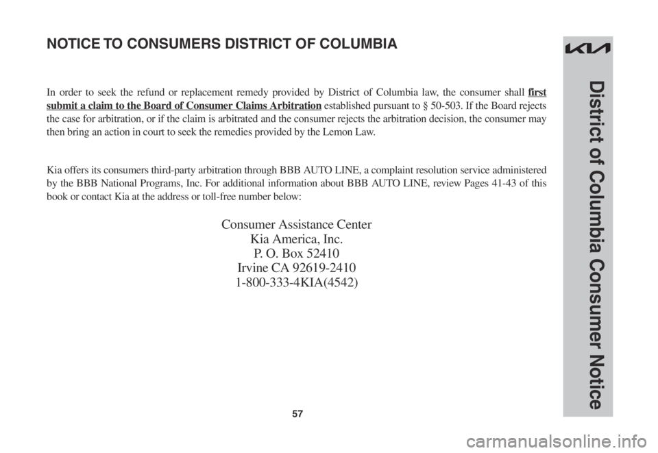 KIA FORTE 2023 Warranty and Consumer Information Guide 57
District of Columbia Consumer Notice
In order to seek the refund or replacement remedy provided by District of Columbia law, the consumer shall first
submit a claim to the Board of Consumer Claims KIA FORTE 2023 Warranty and Consumer Information Guide 57
District of Columbia Consumer Notice
In order to seek the refund or replacement remedy provided by District of Columbia law, the consumer shall first
submit a claim to the Board of Consumer Claims