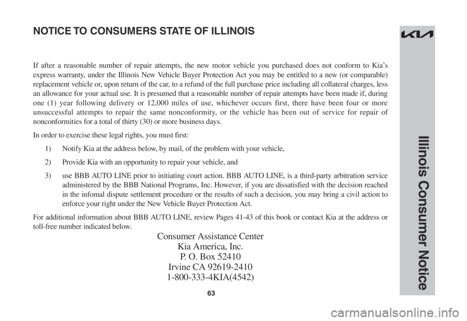KIA FORTE 2023 Warranty and Consumer Information Guide 63
Illinois Consumer Notice
If after a reasonable number of repair attempts, the new motor vehicle you purchased does not conform to Kia’s
express warranty, under the Illinois New Vehicle Buyer Pro KIA FORTE 2023 Warranty and Consumer Information Guide 63
Illinois Consumer Notice
If after a reasonable number of repair attempts, the new motor vehicle you purchased does not conform to Kia’s
express warranty, under the Illinois New Vehicle Buyer Pro