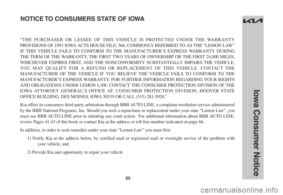 KIA FORTE 2023 Warranty and Consumer Information Guide 65
Iowa Consumer Notice
“THE PURCHASER OR LESSEE OF THIS VEHICLE IS PROTECTED UNDER THE WARRANTY
PROVISIONS OF 1991 IOWA ACTS HOUSE FILE, 566, COMMONLY REFERRED TO AS THE “LEMON LAW”
IF THIS V KIA FORTE 2023 Warranty and Consumer Information Guide 65
Iowa Consumer Notice
“THE PURCHASER OR LESSEE OF THIS VEHICLE IS PROTECTED UNDER THE WARRANTY
PROVISIONS OF 1991 IOWA ACTS HOUSE FILE, 566, COMMONLY REFERRED TO AS THE “LEMON LAW”
IF THIS V