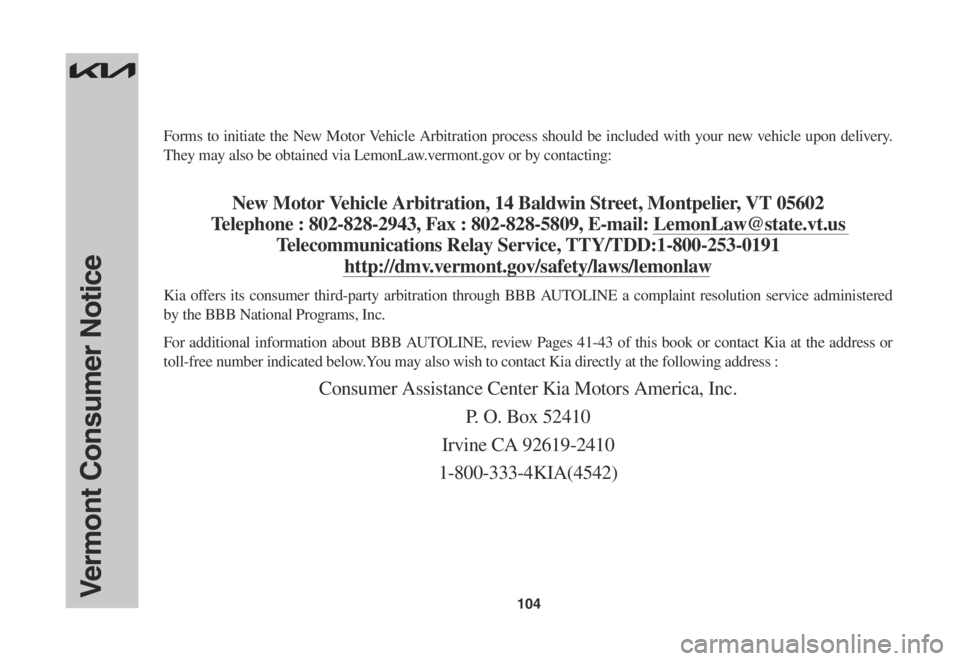 KIA CARNIVAL 2022 Warranty and Consumer Information Guide 104
Forms to initiate the New Motor Vehicle Arbitration process should be included with your new vehicle upon delivery.
They may also be obtained via LemonLaw.vermont.gov or by contacting:
New Motor KIA CARNIVAL 2022 Warranty and Consumer Information Guide 104
Forms to initiate the New Motor Vehicle Arbitration process should be included with your new vehicle upon delivery.
They may also be obtained via LemonLaw.vermont.gov or by contacting:
New Motor