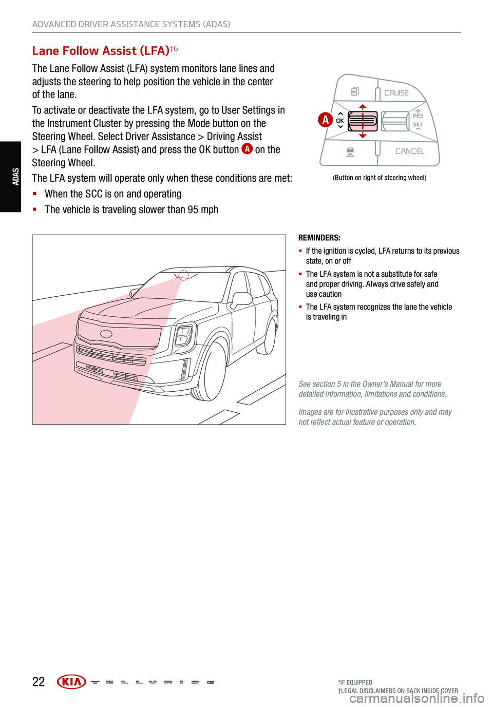 KIA TELLURIDE 2021 Features and Functions Guide 22
ADVANCED DRIVER ASSISTANCE SYSTEMS (ADAS)
ADAS
Lane Follow Assist (LFA)†6
The Lane Follow Assist (LFA) system monitors lane lines and
adjusts the steering to help position the vehicle in the cen KIA TELLURIDE 2021 Features and Functions Guide 22
ADVANCED DRIVER ASSISTANCE SYSTEMS (ADAS)
ADAS
Lane Follow Assist (LFA)†6
The Lane Follow Assist (LFA) system monitors lane lines and
adjusts the steering to help position the vehicle in the cen
