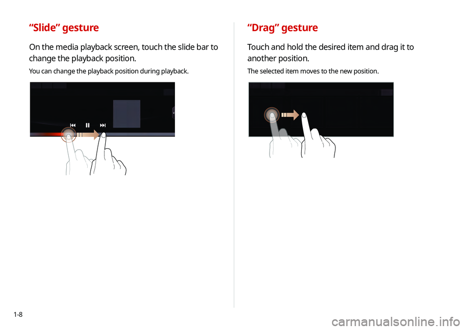 KIA TELLURIDE 2020 Navigation System Quick Reference Guide 1-8
“Drag” gesture
Touch and hold the desired item and drag it to
another position.
The selected item moves to the new position.
“Slide” gesture
On the media playback screen, touch the slide KIA TELLURIDE 2020 Navigation System Quick Reference Guide 1-8
“Drag” gesture
Touch and hold the desired item and drag it to
another position.
The selected item moves to the new position.
“Slide” gesture
On the media playback screen, touch the slide