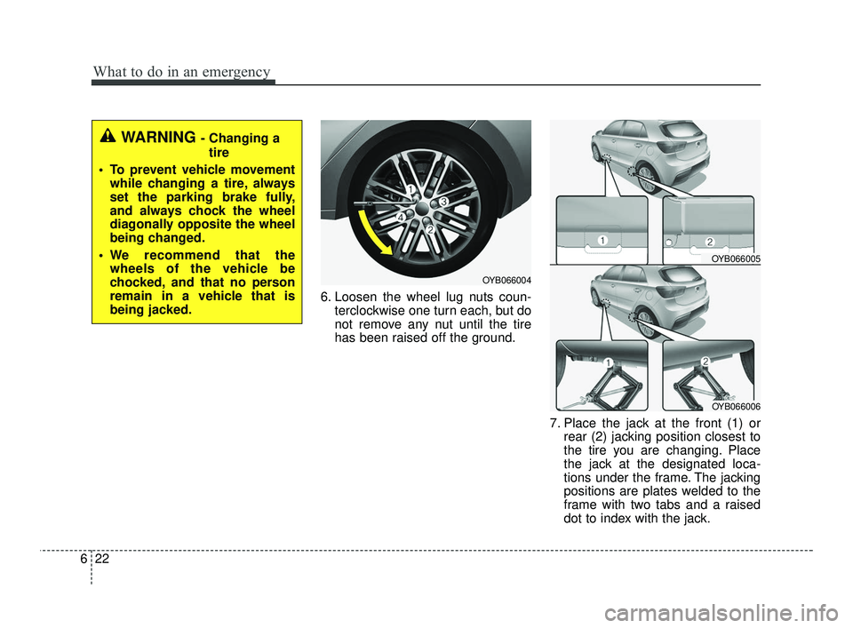 KIA RIO 2021  Owners Manual What to do in an emergency
22
6
6. Loosen the wheel lug nuts coun-
terclockwise one turn each, but do
not remove any nut until the tire
has been raised off the ground.
7. Place the jack at the front (