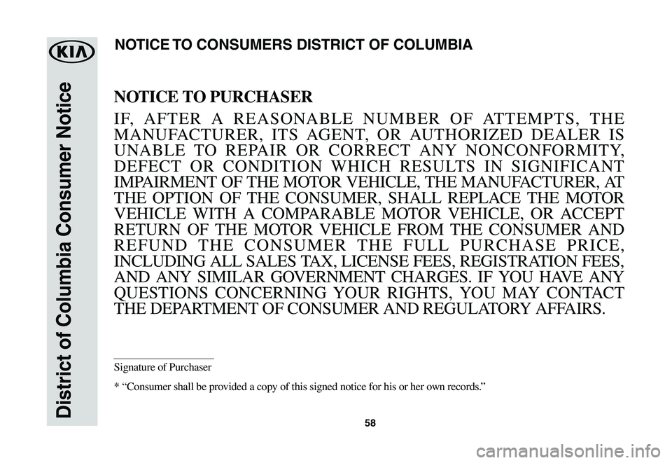 KIA RIO 2021 Warranty and Consumer Information Guide 58District of Columbia Consumer Notice
NOTICE TO PURCHASER
IF, AFTER A REASONABLE NUMBER OF ATTEMPTS, THE
MANUFACTURER, ITS AGENT, OR AUTHORIZED DEALER IS
UNABLE TO REPAIR OR CORRECT ANY NONCONFORMI KIA RIO 2021 Warranty and Consumer Information Guide 58District of Columbia Consumer Notice
NOTICE TO PURCHASER
IF, AFTER A REASONABLE NUMBER OF ATTEMPTS, THE
MANUFACTURER, ITS AGENT, OR AUTHORIZED DEALER IS
UNABLE TO REPAIR OR CORRECT ANY NONCONFORMI