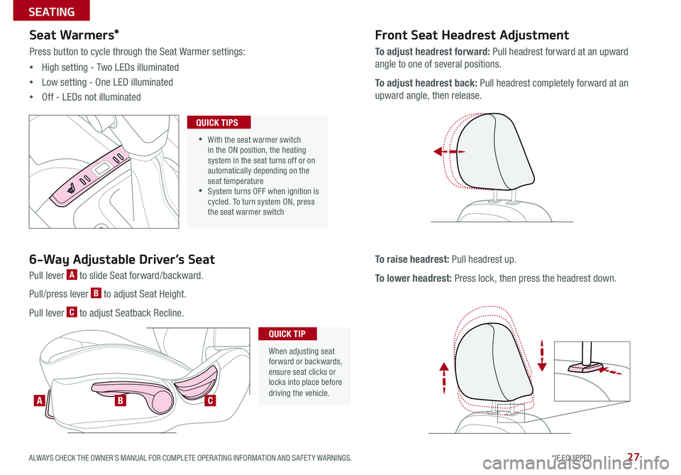 KIA RIO 2017 Features and Functions Guide 27
Seat Warmers*
Press button to cycle through the Seat Warmer settings:
•High setting - Two LEDs illuminated
•Low setting - One LED illuminated
•Off - LEDs not illuminated
Front Seat Headres KIA RIO 2017 Features and Functions Guide 27
Seat Warmers*
Press button to cycle through the Seat Warmer settings:
•High setting - Two LEDs illuminated
•Low setting - One LED illuminated
•Off - LEDs not illuminated
Front Seat Headres
