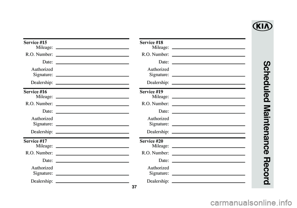 KIA RIO 2016 Warranty and Consumer Information Guide 37
Scheduled Maintenance Record
Service #15
Mileage:
R.O. Number:
Date:
Authorized
Signature:
Dealership:
Service #16
Mileage:
R.O. Number:
Date:
Authorized
Signature:
Dealership:
Service #17
Mileage: KIA RIO 2016 Warranty and Consumer Information Guide 37
Scheduled Maintenance Record
Service #15
Mileage:
R.O. Number:
Date:
Authorized
Signature:
Dealership:
Service #16
Mileage:
R.O. Number:
Date:
Authorized
Signature:
Dealership:
Service #17
Mileage: