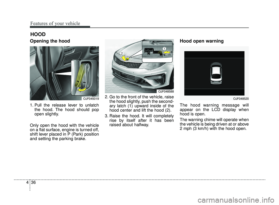 KIA OPTIMA 2019  Owners Manual Features of your vehicle
36
4
Opening the hood 
1. Pull the release lever to unlatch
the hood. The hood should pop
open slightly.
Only open the hood with the vehicle
on a flat surface, engine is turne