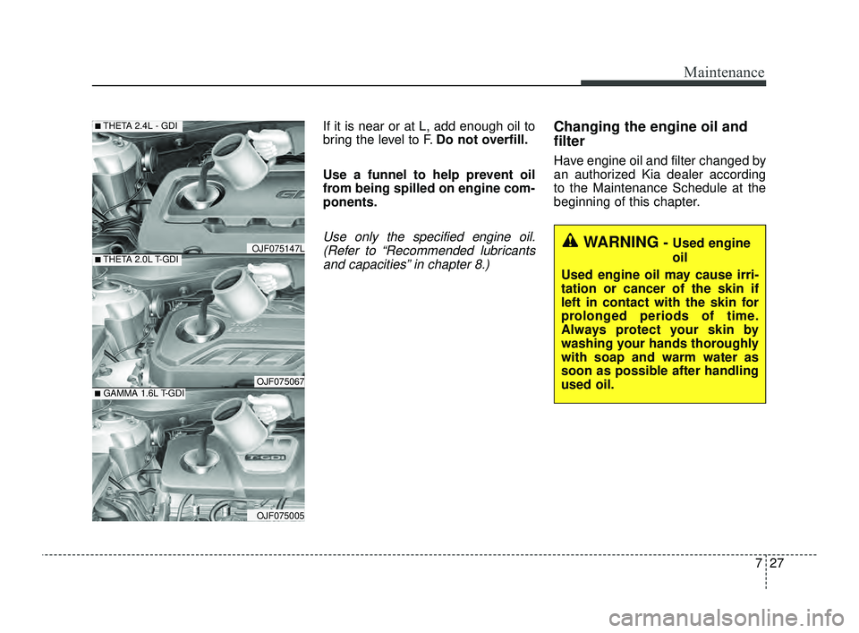 KIA OPTIMA 2019  Owners Manual 727
Maintenance
If it is near or at L, add enough oil to
bring the level to F.Do not overfill.
Use a funnel to help prevent oil
from being spilled on engine com-
ponents.
Use only the specified engine
