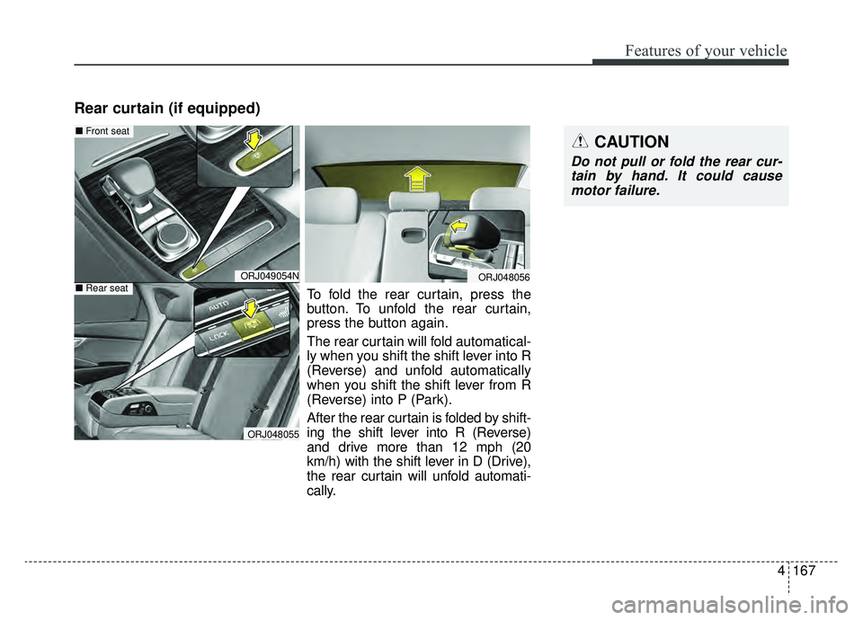 KIA K900 2020 Owners Manual 4167
Features of your vehicle
Rear curtain (if equipped)
CAUTION
Do not pull or fold the rear cur-tain by hand. It could causemotor failure.
ORJ049054N
ORJ048055
ORJ048056
■ Front seat
■Rear seatT KIA K900 2020 Owners Manual 4167
Features of your vehicle
Rear curtain (if equipped)
CAUTION
Do not pull or fold the rear cur-tain by hand. It could causemotor failure.
ORJ049054N
ORJ048055
ORJ048056
■ Front seat
■Rear seatT