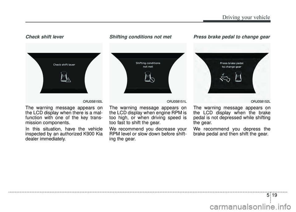 KIA K900 2020 Owners Manual 519
Driving your vehicle
Check shift lever
The warning message appears on
the LCD display when there is a mal-
function with one of the key trans-
mission components.
In this situation, have the vehic KIA K900 2020 Owners Manual 519
Driving your vehicle
Check shift lever
The warning message appears on
the LCD display when there is a mal-
function with one of the key trans-
mission components.
In this situation, have the vehic