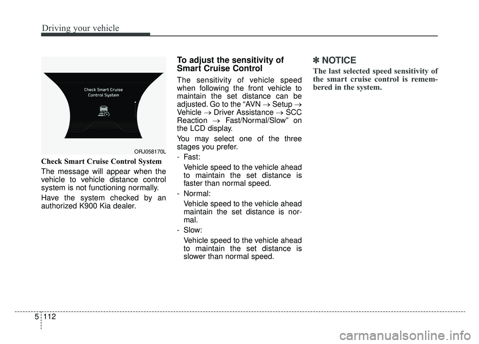 KIA K900 2020 Owners Manual Driving your vehicle
112
5
Check Smart Cruise Control System
The message will appear when the
vehicle to vehicle distance control
system is not functioning normally.
Have the system checked by an
auth KIA K900 2020 Owners Manual Driving your vehicle
112
5
Check Smart Cruise Control System
The message will appear when the
vehicle to vehicle distance control
system is not functioning normally.
Have the system checked by an
auth