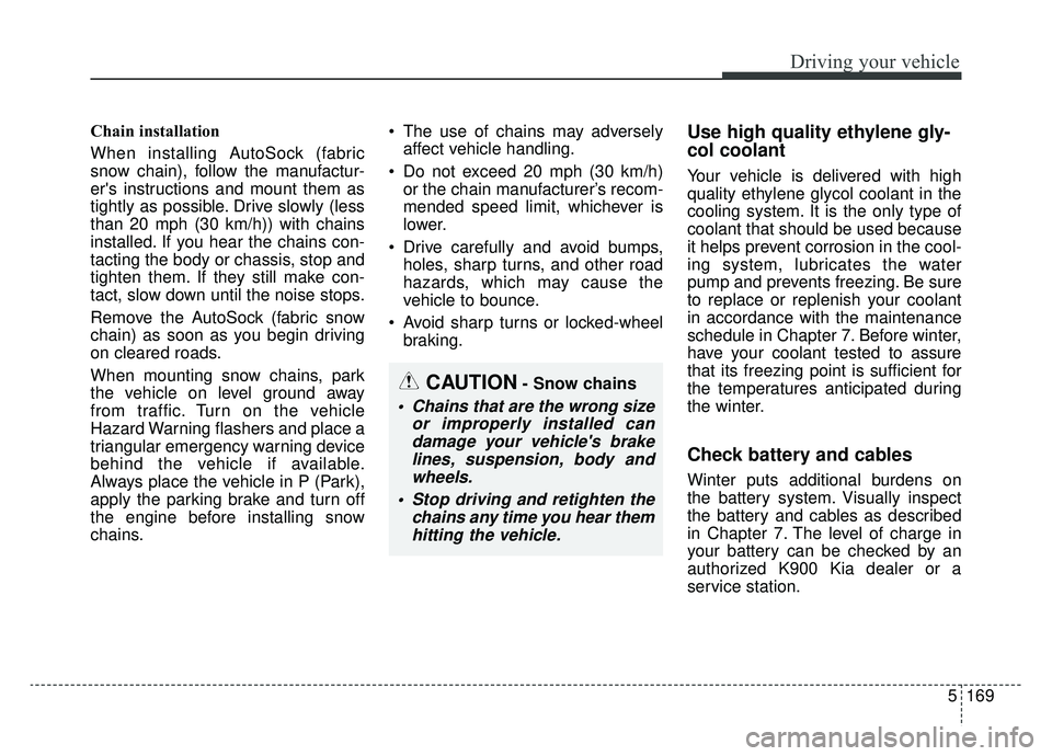 KIA K900 2020 Owners Manual 5169
Driving your vehicle
CAUTION- Snow chains
Chains that are the wrong sizeor improperly installed candamage your vehicles brakelines, suspension, body andwheels.
Stop driving and retighten the c KIA K900 2020 Owners Manual 5169
Driving your vehicle
CAUTION- Snow chains
Chains that are the wrong sizeor improperly installed candamage your vehicles brakelines, suspension, body andwheels.
Stop driving and retighten the c