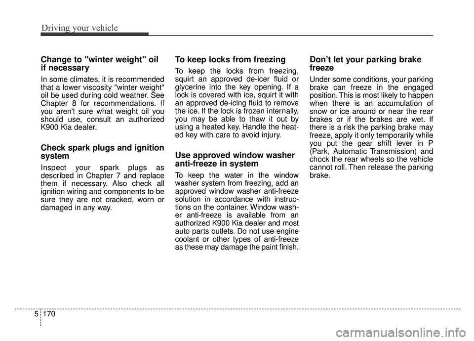 KIA K900 2020 Owners Manual Driving your vehicle
170
5
Change to "winter weight" oil
if necessary
In some climates, it is recommended
that a lower viscosity "winter weight"
oil be used during cold weather. See
Chapter 8 for reco KIA K900 2020 Owners Manual Driving your vehicle
170
5
Change to "winter weight" oil
if necessary
In some climates, it is recommended
that a lower viscosity "winter weight"
oil be used during cold weather. See
Chapter 8 for reco