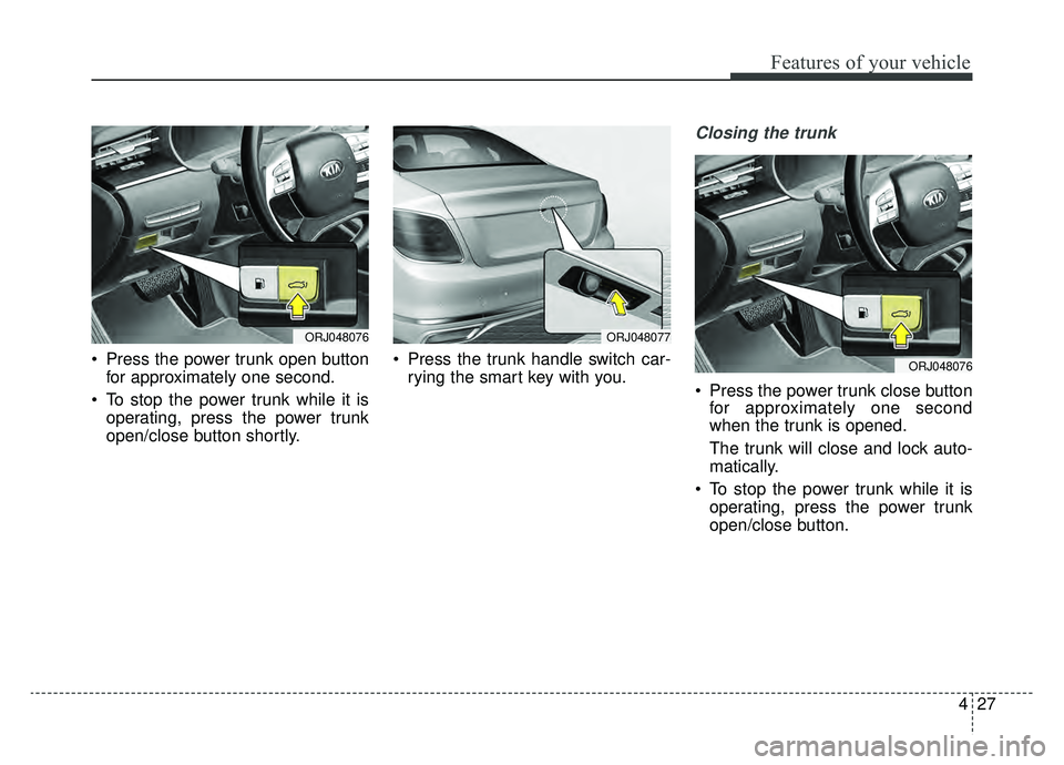 KIA K900 2019  Owners Manual 427
Features of your vehicle
 Press the power trunk open buttonfor approximately one second.
 To stop the power trunk while it is operating, press the power trunk
open/close button shortly.  Press the