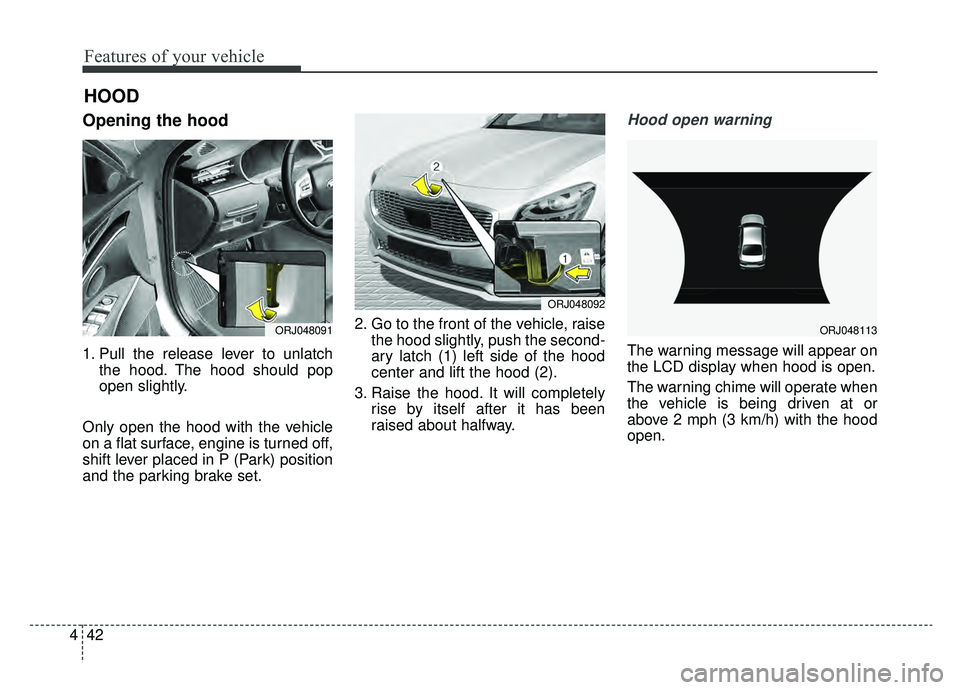 KIA K900 2019  Owners Manual Features of your vehicle
42
4
Opening the hood 
1. Pull the release lever to unlatch
the hood. The hood should pop
open slightly.
Only open the hood with the vehicle
on a flat surface, engine is turne