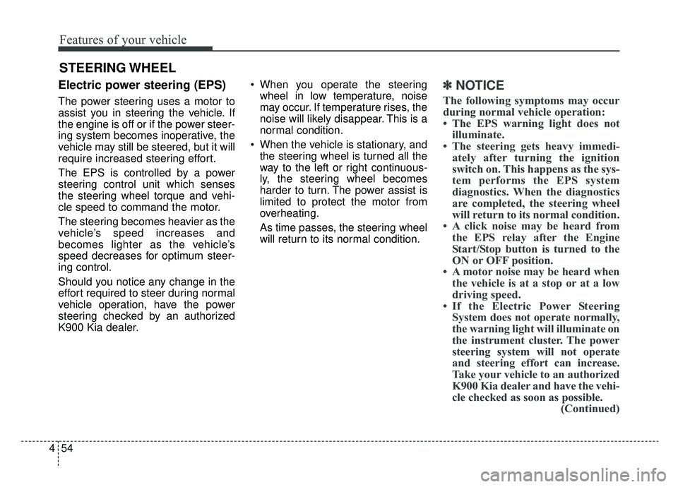 KIA K900 2019 Owners Manual Features of your vehicle
54
4
Electric power steering (EPS)
The power steering uses a motor to
assist you in steering the vehicle. If
the engine is off or if the power steer-
ing system becomes inoper KIA K900 2019 Owners Manual Features of your vehicle
54
4
Electric power steering (EPS)
The power steering uses a motor to
assist you in steering the vehicle. If
the engine is off or if the power steer-
ing system becomes inoper